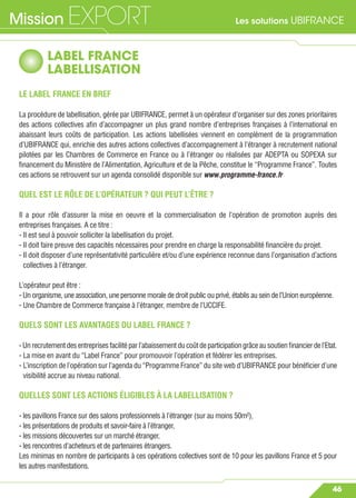 Les solutions UBIFRANCEMission EXPORT
46
LABEL FRANCE
LABELLISATION
LE LABEL FRANCE EN BREF
La procédure de labellisation, gérée par UBIFRANCE, permet à un opérateur d’organiser sur des zones prioritaires
des actions collectives aﬁn d’accompagner un plus grand nombre d’entreprises françaises à l’international en
abaissant leurs coûts de participation. Les actions labellisées viennent en complément de la programmation
d’UBIFRANCE qui, enrichie des autres actions collectives d’accompagnement à l’étranger à recrutement national
pilotées par les Chambres de Commerce en France ou à l’étranger ou réalisées par ADEPTA ou SOPEXA sur
ﬁnancement du Ministère de l’Alimentation, Agriculture et de la Pêche, constitue le “Programme France”. Toutes
ces actions se retrouvent sur un agenda consolidé disponible sur www.programme-france.fr
QUEL EST LE RÔLE DE L’OPÉRATEUR ? QUI PEUT L’ÊTRE ?
Il a pour rôle d’assurer la mise en oeuvre et la commercialisation de l’opération de promotion auprès des
entreprises françaises. A ce titre :
- Il est seul à pouvoir solliciter la labellisation du projet.
- Il doit faire preuve des capacités nécessaires pour prendre en charge la responsabilité ﬁnancière du projet.
- Il doit disposer d’une représentativité particulière et/ou d’une expérience reconnue dans l’organisation d’actions
collectives à l’étranger.
L’opérateur peut être :
- Un organisme, une association, une personne morale de droit public ou privé, établis au sein de l’Union européenne.
- Une Chambre de Commerce française à l’étranger, membre de l’UCCIFE.
QUELS SONT LES AVANTAGES DU LABEL FRANCE ?
-Unrecrutementdesentreprisesfacilitéparl’abaissementducoûtdeparticipationgrâceausoutienﬁnancierdel’Etat.
- La mise en avant du “Label France” pour promouvoir l’opération et fédérer les entreprises.
- L’inscription de l’opération sur l’agenda du “Programme France” du site web d’UBIFRANCE pour bénéﬁcier d’une
visibilité accrue au niveau national.
QUELLES SONT LES ACTIONS ÉLIGIBLES À LA LABELLISATION ?
- les pavillons France sur des salons professionnels à l’étranger (sur au moins 50m²),
- les présentations de produits et savoir-faire à l’étranger,
- les missions découvertes sur un marché étranger,
- les rencontres d’acheteurs et de partenaires étrangers.
Les minimas en nombre de participants à ces opérations collectives sont de 10 pour les pavillons France et 5 pour
les autres manifestations.
 