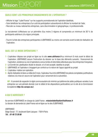 Les solutions UBIFRANCEMission EXPORT
48
QUELS SONT LES PRINCIPAUX ENGAGEMENTS DE L’OPÉRATEUR ?
- Afﬁcher le logo “Label France” sur les supports promotionnels de l’opération labellisée,
- Faire bénéﬁcier les entreprises d’un coût de participation subventionné et afﬁcher le montant de l’aide,
- Recruter au niveau national les entreprises, sans discrimination ni géographique, ni professionnelle.
Le recrutement s’effectuera sur un périmètre d’au moins 3 régions et comprendra un minimum de 30 % de
participants extérieurs à la région principale.
- Fournir la liste des entreprises participantes à UBIFRANCE au moins une semaine avant la date de réalisation de
l’opération.
QUEL EST LE MODE OPÉRATOIRE ?
1 - L’opérateur dépose son projet en ligne sur le site www.ubifrance.fr au minimum 6 mois avant le début de
l’opération. UBIFRANCE assure l’instruction du dossier sur la base des éléments suivants : ﬁnancement de
l’opération,existenceounond’opérationsconcurrentesetretombéesattenduespourlesentreprisesfrançaises.
2 - Le Comité de Labellisation étudie le dossier, et s’il est accepté, labellise le projet.
3 - UBIFRANCE et l’opérateur s’engagent par contrat sur la nature de l’appui apporté au projet.
4 - L’opérateur réalise son opération.
5 - Aprèsréalisationetdansundélaide2mois,l’opérateurfournitàUBIFRANCElespiècescomptablesjustiﬁcatives
relatives à la mise en oeuvre de l’opération pour versement de la subvention.
NB : Il convient de respecter la règle communautaire de minimis qui plafonne les aides publiques versées à une
entreprise sur une période donnée (voir le détail et les dispositions particulières sur le site de la Commission
Européenne http://ec.europa.eu/).
A QUI S’ADRESSER ?
Au service d’UBIFRANCE en charge du Label France : missionlabellisation@ubifrance.fr
Le dossier de demande du Label France est en ligne sur le site d’UBIFRANCE
UBIFRANCE
Siège Social : 77, boulevard Saint Jacques - 75014 Paris
Tél. : 01 40 73 30 00
 
