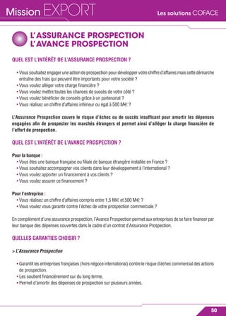 Les solutions COFACEMission EXPORT
50
L’ASSURANCE PROSPECTION
L’AVANCE PROSPECTION
QUEL EST L’INTÉRÊT DE L’ASSURANCE PROSPECTION ?
• Voussouhaitezengageruneactiondeprospectionpourdéveloppervotrechiffred’affairesmaiscettedémarche
entraîne des frais qui peuvent être importants pour votre société ?
• Vous voulez alléger votre charge ﬁnancière ?
• Vous voulez mettre toutes les chances de succès de votre côté ?
• Vous voulez bénéﬁcier de conseils grâce à un partenariat ?
• Vous réalisez un chiffre d’affaires inférieur ou égal à 500 M€ ?
L’Assurance Prospection couvre le risque d’échec ou de succès insufﬁsant pour amortir les dépenses
engagées aﬁn de prospecter les marchés étrangers et permet ainsi d’alléger la charge ﬁnancière de
l’effort de prospection.
QUEL EST L’INTÉRÊT DE L’AVANCE PROSPECTION ?
Pour la banque :
• Vous êtes une banque française ou ﬁliale de banque étrangère installée en France ?
• Vous souhaitez accompagner vos clients dans leur développement à l’international ?
• Vous voulez apporter un ﬁnancement à vos clients ?
• Vous voulez assurer ce ﬁnancement ?
Pour l’entreprise :
• Vous réalisez un chiffre d’affaires compris entre 1,5 M€ et 500 M€ ?
• Vous voulez vous garantir contre l’échec de votre prospection commerciale ?
En complément d’une assurance prospection, l’Avance Prospection permet aux entreprises de se faire ﬁnancer par
leur banque des dépenses couvertes dans le cadre d’un contrat d’Assurance Prospection.
QUELLES GARANTIES CHOISIR ?
> L’Assurance Prospection
• Garantit les entreprises françaises (hors négoce international) contre le risque d’échec commercial des actions
de prospection.
• Les soutient ﬁnancièrement sur du long terme,
• Permet d’amortir des dépenses de prospection sur plusieurs années.
 