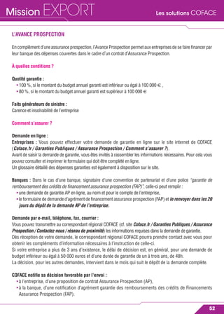 Les solutions COFACEMission EXPORT
52
L’AVANCE PROSPECTION
En complément d’une assurance prospection, l’Avance Prospection permet aux entreprises de se faire ﬁnancer par
leur banque des dépenses couvertes dans le cadre d’un contrat d’Assurance Prospection.
À quelles conditions ?
Quotité garantie :
• 100 %, si le montant du budget annuel garanti est inférieur ou égal à 100 000 € ,
• 80 %, si le montant du budget annuel garanti est supérieur à 100 000 €
Faits générateurs de sinistre :
Carence et insolvabilité de l’entreprise
Comment s’assurer ?
Demande en ligne :
Entreprises : Vous pouvez effectuer votre demande de garantie en ligne sur le site internet de COFACE
(Coface.fr / Garanties Publiques / Assurance Prospection / Comment s’assurer ?).
Avant de saisir la demande de garantie, vous êtes invités à rassembler les informations nécessaires. Pour cela vous
pouvez consulter et imprimer le formulaire qui doit être complété en ligne.
Un glossaire détaillé des dépenses garanties est également à disposition sur le site.
Banques : Dans le cas d’une banque, signataire d’une convention de partenariat et d’une police “garantie de
remboursement des crédits de ﬁnancement assurance prospection (FAP)”, celle-ci peut remplir :
• une demande de garantie AP en ligne, au nom et pour le compte de l’entreprise,
• le formulaire de demande d’agrément de ﬁnancement assurance prospection (FAP) et le renvoyer dans les 20
jours du dépôt de la demande AP de l’entreprise.
Demande par e-mail, téléphone, fax, courrier :
Vous pouvez transmettre au correspondant régional COFACE (cf. site Coface.fr / Garanties Publiques / Assurance
Prospection / Contactez-nous / réseau de proximité) les informations requises dans la demande de garantie.
Dès réception de votre demande, le correspondant régional COFACE pourra prendre contact avec vous pour
obtenir les compléments d’information nécessaires à l’instruction de celle-ci.
Si votre entreprise a plus de 3 ans d’existence, le délai de décision est, en général, pour une demande de
budget inférieur ou égal à 50 000 euros et d’une durée de garantie de un à trois ans, de 48h.
La décision, pour les autres demandes, intervient dans le mois qui suit le dépôt de la demande complète.
COFACE notiﬁe sa décision favorable par l’envoi :
• à l’entreprise, d’une proposition de contrat Assurance Prospection (AP),
• à la banque, d’une notiﬁcation d’agrément garantie des remboursements des crédits de Financements
Assurance Prospection (FAP).
 