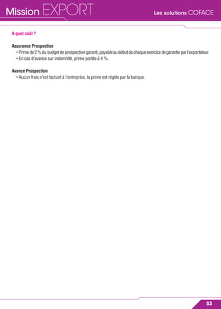 Les solutions COFACEMission EXPORT
53
A quel coût ?
Assurance Prospection
• Primede2%dubudgetdeprospectiongaranti,payableaudébutdechaqueexercicedegarantieparl’exportateur.
• En cas d’avance sur indemnité, prime portée à 4 %.
Avance Prospection
• Aucun frais n’est facturé à l’entreprise, la prime est réglée par la banque.
 