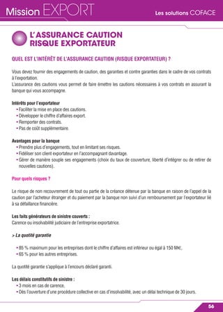 Les solutions COFACEMission EXPORT
56
L’ASSURANCE CAUTION
RISQUE EXPORTATEUR
QUEL EST L’INTÉRÊT DE L’ASSURANCE CAUTION (RISQUE EXPORTATEUR) ?
Vous devez fournir des engagements de caution, des garanties et contre garanties dans le cadre de vos contrats
à l’exportation.
L’assurance des cautions vous permet de faire émettre les cautions nécessaires à vos contrats en assurant la
banque qui vous accompagne.
Intérêts pour l’exportateur
• Faciliter la mise en place des cautions.
• Développer le chiffre d’affaires export.
• Remporter des contrats.
• Pas de coût supplémentaire.
Avantages pour la banque
• Prendre plus d’engagements, tout en limitant ses risques.
• Fidéliser son client exportateur en l’accompagnant davantage.
• Gérer de manière souple ses engagements (choix du taux de couverture, liberté d’intégrer ou de retirer de
nouvelles cautions).
Pour quels risques ?
Le risque de non recouvrement de tout ou partie de la créance détenue par la banque en raison de l’appel de la
caution par l’acheteur étranger et du paiement par la banque non suivi d’un remboursement par l’exportateur lié
à sa défaillance ﬁnancière.
Les faits générateurs de sinistre couverts :
Carence ou insolvabilité judiciaire de l’entreprise exportatrice.
> La quotité garantie
• 85 % maximum pour les entreprises dont le chiffre d’affaires est inférieur ou égal à 150 M€,
• 65 % pour les autres entreprises.
La quotité garantie s’applique à l’encours déclaré garanti.
Les délais constitutifs de sinistre :
• 3 mois en cas de carence,
• Dès l’ouverture d’une procédure collective en cas d’insolvabilité, avec un délai technique de 30 jours.
 