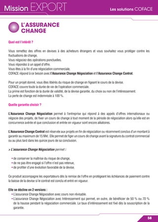 Les solutions COFACEMission EXPORT
58
L’ASSURANCE
CHANGE
Quel est l’intérêt ?
Vous remettez des offres en devises à des acheteurs étrangers et vous souhaitez vous protéger contre les
ﬂuctuations de change.
Vous négociez des opérations ponctuelles.
Vous répondez à un appel d’offre.
Vous êtes à la ﬁn d’une négociation commerciale.
COFACE répond à ce besoin avec l’Assurance Change Négociation et l’Assurance Change Contrat.
Pour un projet donné, vous êtes libérés du risque de change en ﬁgeant le cours de la devise.
COFACE couvre toute la durée de vie de l’opération commerciale.
La prime est fonction de la durée de validité, de la devise garantie, du choix ou non de l’intéressement.
La perte de change est indemnisée à 100 %.
Quelle garantie choisir ?
L’Assurance Change Négociation permet à l’entreprise qui répond à des appels d’offres internationaux ou
négocie des projets, de ﬁxer un cours de change à tout moment de la période de négociation alors qu’elle est en
concurrence avérée et que conclusion et entrée en vigueur sont encore aléatoires.
L’Assurance Change Contrat est réservée aux projets en ﬁn de négociation ou récemment conclus d’un montant à
garantir au maximum de 15 M€. Elle permet de ﬁger un cours de change avant la signature du contrat commercial
ou au plus tard dans les quinze jours de sa conclusion.
> L’assurance Change Négociation permet :
• de conserver la maîtrise du risque de change,
• de ne pas être engagé si l’offre n’est pas retenue,
• de proﬁter d’une évolution favorable de la devise.
Ce produit accompagne les exportateurs dès la remise de l’offre en protégeant les échéances de paiement contre
la baisse de la devise si le contrat est conclu et entré en vigueur.
Elle se décline en 2 versions :
• L’assurance Change Négociation avec cours non révisable.
• L’assurance Change Négociation avec Intéressement qui permet, en outre, de bénéﬁcier de 50 % ou 70 %
de la hausse pendant la négociation commerciale. Le taux d’intéressement est ﬁxé dès la souscription de la
garantie.
 