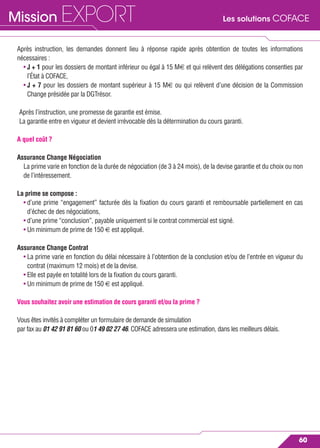 Les solutions COFACEMission EXPORT
60
Après instruction, les demandes donnent lieu à réponse rapide après obtention de toutes les informations
nécessaires :
• J + 1 pour les dossiers de montant inférieur ou égal à 15 M€ et qui relèvent des délégations consenties par
l’État à COFACE,
• J + 7 pour les dossiers de montant supérieur à 15 M€ ou qui relèvent d’une décision de la Commission
Change présidée par la DGTrésor.
Après l’instruction, une promesse de garantie est émise.
La garantie entre en vigueur et devient irrévocable dès la détermination du cours garanti.
A quel coût ?
Assurance Change Négociation
La prime varie en fonction de la durée de négociation (de 3 à 24 mois), de la devise garantie et du choix ou non
de l’intéressement.
La prime se compose :
• d’une prime “engagement” facturée dès la ﬁxation du cours garanti et remboursable partiellement en cas
d’échec de des négociations,
• d’une prime “conclusion”, payable uniquement si le contrat commercial est signé.
• Un minimum de prime de 150 € est appliqué.
Assurance Change Contrat
• La prime varie en fonction du délai nécessaire à l’obtention de la conclusion et/ou de l’entrée en vigueur du
contrat (maximum 12 mois) et de la devise.
• Elle est payée en totalité lors de la ﬁxation du cours garanti.
• Un minimum de prime de 150 € est appliqué.
Vous souhaitez avoir une estimation de cours garanti et/ou la prime ?
Vous êtes invités à compléter un formulaire de demande de simulation
par fax au 01 42 91 81 60 ou 01 49 02 27 46. COFACE adressera une estimation, dans les meilleurs délais.
 