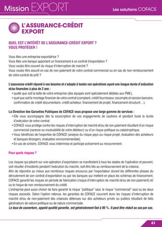 Les solutions COFACEMission EXPORT
61
L’ASSURANCE-CRÉDIT
EXPORT
QUEL EST L’INTÉRÊT DE L’ASSURANCE-CRÉDIT EXPORT ?
VOUS PROTÉGER !
Vous êtes une entreprise exportatrice ?
Vous êtes une banque apportant un ﬁnancement à un contrat d’exportation ?
Vous voulez être couvert du risque d’interruption de marché ?
Vous voulez être assuré en cas de non paiement de votre contrat commercial ou en cas de non remboursement
de votre contrat de prêt ?
L’assurance-crédit répond à vos besoins et s’adapte à toutes vos opérations ayant une longue durée d’exécution
et/ou ﬁnancées à plus de 2 ans :
• quelle que soit la taille de votre entreprise (des équipes sont spécialement dédiées aux PME),
• quelquesoitlemontageﬁnancierdevotrecontrat(comptant,créditfournisseur,escompteetcessionbancaire,
conﬁrmation de crédit documentaire, crédit acheteur, ﬁnancement de projet, ﬁnancement structuré…).
La Direction des Garanties Publiques de COFACE vous propose une large gamme de services :
• Elle vous accompagne dès la souscription de vos engagements de cautions et pendant toute la durée
d’exécution de votre contrat.
• COFACE vous protège contre les risques d’interruption de marché et/ou de non paiement résultant d’un risque
commercial (carence ou insolvabilité de votre débiteur) ou d’un risque politique ou catastrophique.
• Vous bénéﬁciez de l’expertise de COFACE (analyse du risque pays ou risque projet, évaluation des acheteurs
et banques étrangers, évaluation environnementale).
• En cas de sinistre, COFACE vous indemnise et participe activement au recouvrement.
Pour quels risques ?
Les risques qui pèsent sur une opération d’exportation se manifestent à tous les stades de l’opération et peuvent,
soit résulter d’incidents pendant l’exécution du marché, soit être liés au remboursement de la créance.
Aﬁn de répondre au mieux aux nombreux risques encourus par l’exportateur durant les différentes phases du
déroulement de son contrat d’exportation ou par les banques qui mettent en place les schémas de ﬁnancement,
COFACE garantit les risques en période de fabrication (risque d’interruption de marché et/ou de non paiement) et/
ou le risque de non remboursement du crédit.
L’entreprise peut aussi choisir de faire garantir le risque “politique” seul, le risque “commercial” seul ou les deux
risques associés. Selon l’option retenue, les garanties de COFACE couvrent donc les risques d’interruption de
marché et/ou de non-paiement des créances détenues sur des acheteurs privés ou publics résultant de faits
générateurs de nature politique ou de nature commerciale.
Le taux de couverture, appelé quotité garantie, est généralement ﬁxé à 95 %. Il peut être réduit au cas par cas.
 