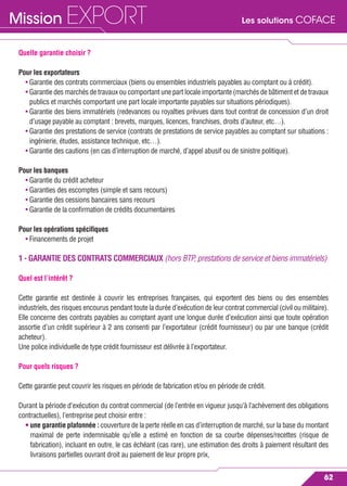 Les solutions COFACEMission EXPORT
62
Quelle garantie choisir ?
Pour les exportateurs
• Garantie des contrats commerciaux (biens ou ensembles industriels payables au comptant ou à crédit).
• Garantie des marchés de travaux ou comportant une part locale importante (marchés de bâtiment et de travaux
publics et marchés comportant une part locale importante payables sur situations périodiques).
• Garantie des biens immatériels (redevances ou royalties prévues dans tout contrat de concession d’un droit
d’usage payable au comptant : brevets, marques, licences, franchises, droits d’auteur, etc…).
• Garantie des prestations de service (contrats de prestations de service payables au comptant sur situations :
ingénierie, études, assistance technique, etc…).
• Garantie des cautions (en cas d’interruption de marché, d’appel abusif ou de sinistre politique).
Pour les banques
• Garantie du crédit acheteur
• Garanties des escomptes (simple et sans recours)
• Garantie des cessions bancaires sans recours
• Garantie de la conﬁrmation de crédits documentaires
Pour les opérations spéciﬁques
• Financements de projet
1 - GARANTIE DES CONTRATS COMMERCIAUX (hors BTP, prestations de service et biens immatériels)
Quel est l’intérêt ?
Cette garantie est destinée à couvrir les entreprises françaises, qui exportent des biens ou des ensembles
industriels, des risques encourus pendant toute la durée d’exécution de leur contrat commercial (civil ou militaire).
Elle concerne des contrats payables au comptant ayant une longue durée d’exécution ainsi que toute opération
assortie d’un crédit supérieur à 2 ans consenti par l’exportateur (crédit fournisseur) ou par une banque (crédit
acheteur).
Une police individuelle de type crédit fournisseur est délivrée à l’exportateur.
Pour quels risques ?
Cette garantie peut couvrir les risques en période de fabrication et/ou en période de crédit.
Durant la période d’exécution du contrat commercial (de l’entrée en vigueur jusqu’à l’achèvement des obligations
contractuelles), l’entreprise peut choisir entre :
• une garantie plafonnée : couverture de la perte réelle en cas d’interruption de marché, sur la base du montant
maximal de perte indemnisable qu’elle a estimé en fonction de sa courbe dépenses/recettes (risque de
fabrication), incluant en outre, le cas échéant (cas rare), une estimation des droits à paiement résultant des
livraisons partielles ouvrant droit au paiement de leur propre prix,
 