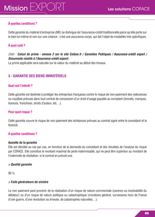 Les solutions COFACEMission EXPORT
66
À quelles conditions ?
Cette garantie du matériel d’entreprise (ME) se distingue de l’assurance-crédit traditionnelle parce qu’elle porte sur
le bien lui-même et non sur une créance : c’est une assurance-corps, qui fait l’objet de modalités très spéciﬁques.
À quel coût ?
(Voir : Calcul de prime - annexe 2 sur le site Coface.fr / Garanties Publiques / Assurance-crédit export /
Documents relatifs à l’Assurance-crédit export).
La prime applicable sera calculée sur la valeur du matériel au début des travaux.
3 - GARANTIE DES BIENS IMMATÉRIELS
Quel est l’intérêt ?
Cette garantie est destinée à protéger les entreprises françaises contre le risque de non-paiement des redevances
ou royalties prévues dans tout contrat de concession d’un droit d’usage payable au comptant (brevets, marques,
licences, franchises, droits d’auteur, etc…).
Pour quel risque ?
Cette garantie couvre le risque de non paiement des échéances prévues au contrat signé entre le concédant et le
licencié.
À quelles conditions ?
Assiette de la garantie
Elle est décidée au cas par cas, en fonction de la demande du concédant et des résultats de l’analyse du risque
par COFACE. Elle constitue le montant maximal de perte indemnisable, qui ne peut être supérieur au montant de
l’indemnité de résiliation, si le contrat en prévoit une.
> Quotité garantie
95 %
> Faits générateurs de sinistre
Le non paiement peut provenir de la réalisation d’un risque de nature commerciale (carence ou insolvabilité du
débiteur) ou d’un risque de nature politique ou catastrophique (moratoire général, survenance hors de France
d’une guerre, d’une révolution ou émeute, de catastrophes naturelles…).
 