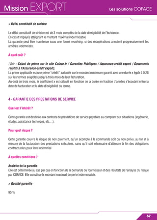 Les solutions COFACEMission EXPORT
67
> Délai constitutif de sinistre
Le délai constitutif de sinistre est de 3 mois comptés de la date d’exigibilité de l’échéance.
En cas d’impayés atteignant le montant maximal indemnisable
La garantie peut être maintenue sous une forme revolving, si des récupérations annulent progressivement les
arriérés indemnisés.
À quel coût ?
(Voir : Calcul de prime sur le site Coface.fr / Garanties Publiques / Assurance-crédit export / Documents
relatifs à l’Assurance-crédit export).
La prime applicable est une prime “crédit”, calculée sur le montant maximum garanti avec une durée x égale à 0,25
sur les termes exigibles jusqu’à trois mois de leur facturation.
Au-delà de trois mois, le coefﬁcient x est calculé en fonction de la durée en fraction d’années s’écoulant entre la
date de facturation et la date d’exigibilité du terme.
4 - GARANTIE DES PRESTATIONS DE SERVICE
Quel est l’intérêt ?
Cette garantie est destinée aux contrats de prestations de service payables au comptant sur situations (ingénierie,
études, assistance technique, etc…).
Pour quel risque ?
Cette garantie couvre le risque de non paiement, qu’un acompte à la commande soit ou non prévu, au fur et à
mesure de la facturation des prestations exécutées, sans qu’il soit nécessaire d’attendre la ﬁn des obligations
contractuelles pour être indemnisé.
À quelles conditions ?
Assiette de la garantie
Elle est déterminée au cas par cas en fonction de la demande du fournisseur et des résultats de l’analyse du risque
par COFACE. Elle constitue le montant maximal de perte indemnisable.
> Quotité garantie
95 %
 
