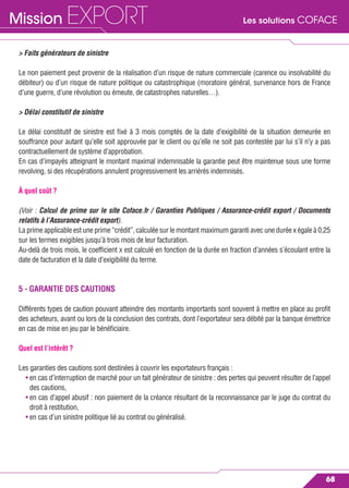 Les solutions COFACEMission EXPORT
68
> Faits générateurs de sinistre
Le non paiement peut provenir de la réalisation d’un risque de nature commerciale (carence ou insolvabilité du
débiteur) ou d’un risque de nature politique ou catastrophique (moratoire général, survenance hors de France
d’une guerre, d’une révolution ou émeute, de catastrophes naturelles…).
> Délai constitutif de sinistre
Le délai constitutif de sinistre est ﬁxé à 3 mois comptés de la date d’exigibilité de la situation demeurée en
souffrance pour autant qu’elle soit approuvée par le client ou qu’elle ne soit pas contestée par lui s’il n’y a pas
contractuellement de système d’approbation.
En cas d’impayés atteignant le montant maximal indemnisable la garantie peut être maintenue sous une forme
revolving, si des récupérations annulent progressivement les arriérés indemnisés.
À quel coût ?
(Voir : Calcul de prime sur le site Coface.fr / Garanties Publiques / Assurance-crédit export / Documents
relatifs à l’Assurance-crédit export).
La prime applicable est une prime “crédit”, calculée sur le montant maximum garanti avec une durée x égale à 0,25
sur les termes exigibles jusqu’à trois mois de leur facturation.
Au-delà de trois mois, le coefﬁcient x est calculé en fonction de la durée en fraction d’années s’écoulant entre la
date de facturation et la date d’exigibilité du terme.
5 - GARANTIE DES CAUTIONS
Différents types de caution pouvant atteindre des montants importants sont souvent à mettre en place au proﬁt
des acheteurs, avant ou lors de la conclusion des contrats, dont l’exportateur sera débité par la banque émettrice
en cas de mise en jeu par le bénéﬁciaire.
Quel est l’intérêt ?
Les garanties des cautions sont destinées à couvrir les exportateurs français :
• en cas d’interruption de marché pour un fait générateur de sinistre : des pertes qui peuvent résulter de l’appel
des cautions,
• en cas d’appel abusif : non paiement de la créance résultant de la reconnaissance par le juge du contrat du
droit à restitution,
• en cas d’un sinistre politique lié au contrat ou généralisé.
 