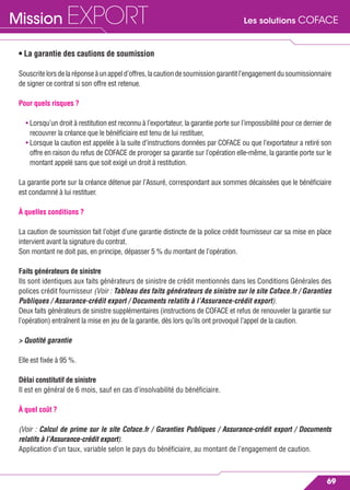 Les solutions COFACEMission EXPORT
69
• La garantie des cautions de soumission
Souscritelorsdelaréponseàunappeld’offres,lacautiondesoumissiongarantitl’engagementdusoumissionnaire
de signer ce contrat si son offre est retenue.
Pour quels risques ?
• Lorsqu’un droit à restitution est reconnu à l’exportateur, la garantie porte sur l’impossibilité pour ce dernier de
recouvrer la créance que le bénéﬁciaire est tenu de lui restituer,
• Lorsque la caution est appelée à la suite d’instructions données par COFACE ou que l’exportateur a retiré son
offre en raison du refus de COFACE de proroger sa garantie sur l’opération elle-même, la garantie porte sur le
montant appelé sans que soit exigé un droit à restitution.
La garantie porte sur la créance détenue par l’Assuré, correspondant aux sommes décaissées que le bénéﬁciaire
est condamné à lui restituer.
À quelles conditions ?
La caution de soumission fait l’objet d’une garantie distincte de la police crédit fournisseur car sa mise en place
intervient avant la signature du contrat.
Son montant ne doit pas, en principe, dépasser 5 % du montant de l’opération.
Faits générateurs de sinistre
Ils sont identiques aux faits générateurs de sinistre de crédit mentionnés dans les Conditions Générales des
polices crédit fournisseur (Voir : Tableau des faits générateurs de sinistre sur le site Coface.fr / Garanties
Publiques / Assurance-crédit export / Documents relatifs à l’Assurance-crédit export).
Deux faits générateurs de sinistre supplémentaires (instructions de COFACE et refus de renouveler la garantie sur
l’opération) entraînent la mise en jeu de la garantie, dès lors qu’ils ont provoqué l’appel de la caution.
> Quotité garantie
Elle est ﬁxée à 95 %.
Délai constitutif de sinistre
Il est en général de 6 mois, sauf en cas d’insolvabilité du bénéﬁciaire.
À quel coût ?
(Voir : Calcul de prime sur le site Coface.fr / Garanties Publiques / Assurance-crédit export / Documents
relatifs à l’Assurance-crédit export).
Application d’un taux, variable selon le pays du bénéﬁciaire, au montant de l’engagement de caution.
 