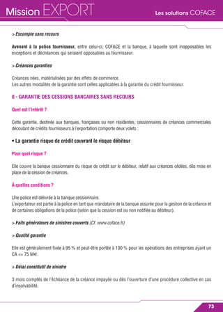 Les solutions COFACEMission EXPORT
73
> Escompte sans recours
Avenant à la police fournisseur, entre celui-ci, COFACE et la banque, à laquelle sont inopposables les
exceptions et déchéances qui seraient opposables au fournisseur.
> Créances garanties
Créances nées, matérialisées par des effets de commerce.
Les autres modalités de la garantie sont celles applicables à la garantie du crédit fournisseur.
8 - GARANTIE DES CESSIONS BANCAIRES SANS RECOURS
Quel est l’intérêt ?
Cette garantie, destinée aux banques, françaises ou non résidentes, cessionnaires de créances commerciales
découlant de crédits fournisseurs à l’exportation comporte deux volets :
• La garantie risque de crédit couvrant le risque débiteur
Pour quel risque ?
Elle couvre la banque cessionnaire du risque de crédit sur le débiteur, relatif aux créances cédées, dès mise en
place de la cession de créances.
À quelles conditions ?
Une police est délivrée à la banque cessionnaire.
L’exportateur est partie à la police en tant que mandataire de la banque assurée pour la gestion de la créance et
de certaines obligations de la police (selon que la cession est ou non notiﬁée au débiteur).
> Faits générateurs de sinistres couverts (Cf. www.coface.fr)
> Quotité garantie
Elle est généralement ﬁxée à 95 % et peut-être portée à 100 % pour les opérations des entreprises ayant un
CA <= 75 M€.
> Délai constitutif de sinistre
3 mois comptés de l’échéance de la créance impayée ou dès l’ouverture d’une procédure collective en cas
d’insolvabilité.
 