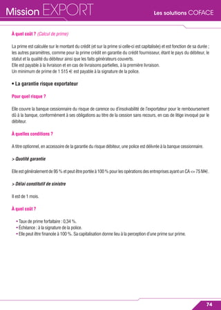 Les solutions COFACEMission EXPORT
74
À quel coût ? (Calcul de prime)
La prime est calculée sur le montant du crédit (et sur la prime si celle-ci est capitalisée) et est fonction de sa durée ;
les autres paramètres, comme pour la prime crédit en garantie du crédit fournisseur, étant le pays du débiteur, le
statut et la qualité du débiteur ainsi que les faits générateurs couverts.
Elle est payable à la livraison et en cas de livraisons partielles, à la première livraison.
Un minimum de prime de 1 515 € est payable à la signature de la police.
• La garantie risque exportateur
Pour quel risque ?
Elle couvre la banque cessionnaire du risque de carence ou d’insolvabilité de l’exportateur pour le remboursement
dû à la banque, conformément à ses obligations au titre de la cession sans recours, en cas de litige invoqué par le
débiteur.
À quelles conditions ?
A titre optionnel, en accessoire de la garantie du risque débiteur, une police est délivrée à la banque cessionnaire.
> Quotité garantie
Elle est généralement de 95 % et peut être portée à 100 % pour les opérations des entreprises ayant un CA <= 75 M€.
> Délai constitutif de sinistre
Il est de 1 mois.
À quel coût ?
• Taux de prime forfaitaire : 0,34 %.
• Échéance : à la signature de la police.
• Elle peut être ﬁnancée à 100 %. Sa capitalisation donne lieu à la perception d’une prime sur prime.
 