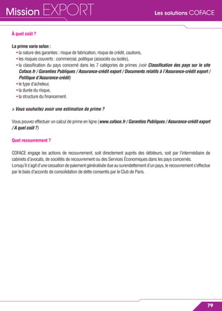 Les solutions COFACEMission EXPORT
79
À quel coût ?
La prime varie selon :
• la nature des garanties : risque de fabrication, risque de crédit, cautions,
• les risques couverts : commercial, politique (associés ou isolés),
• la classiﬁcation du pays concerné dans les 7 catégories de primes (voir Classiﬁcation des pays sur le site
Coface.fr / Garanties Publiques / Assurance-crédit export / Documents relatifs à l’Assurance-crédit export /
Politique d’Assurance-crédit)
• le type d’acheteur,
• la durée du risque,
• la structure du ﬁnancement.
> Vous souhaitez avoir une estimation de prime ?
Vous pouvez effectuer un calcul de prime en ligne (www.coface.fr / Garanties Publiques / Assurance-crédit export
/ A quel coût ?)
Quel recouvrement ?
COFACE engage les actions de recouvrement, soit directement auprès des débiteurs, soit par l’intermédiaire de
cabinets d’avocats, de sociétés de recouvrement ou des Services Économiques dans les pays concernés.
Lorsqu’il s’agit d’une cessation de paiement généralisée due au surendettement d’un pays, le recouvrement s’effectue
par le biais d’accords de consolidation de dette consentis par le Club de Paris.
 