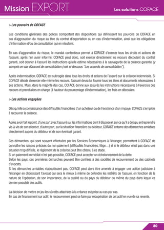 Les solutions COFACEMission EXPORT
80
> Les pouvoirs de COFACE
Les conditions générales des polices comportent des dispositions qui déﬁnissent les pouvoirs de COFACE en
cas d’aggravation du risque au titre du contrat d’exportation ou en cas d’indemnisation, ainsi que les obligations
d’information et/ou de consultation qui en résultent.
En cas d’aggravation du risque, le mandat contentieux permet à COFACE d’exercer tous les droits et actions de
l’assuré, après l’en avoir informé. COFACE peut donc, soit exercer directement les recours découlant du contrat
garanti, soit donner à l’assuré les instructions qu’elle estime nécessaires à la sauvegarde de la créance garantie (y
compris en cas d’accord de consolidation (voir ci-dessous “Les accords de consolidation”).
Après indemnisation, COFACE est subrogée dans tous les droits et actions de l’assuré sur la créance indemnisée. Si
COFACE décide d’exercer elle-même les recours, l’assuré devra lui fournir tous les titres et documents nécessaires à
ses actions. Mais, dans la majorité des cas, COFACE donne aux assurés les instructions nécessaires à l’exercice des
recours et prend alors en charge (à hauteur du pourcentage d’indemnisation), les frais en découlant.
> Les actions engagées
Dès qu’elle a connaissance des difﬁcultés ﬁnancières d’un acheteur ou de l’existence d’un impayé, COFACE s’emploie
à recouvrer la créance.
Aprèsavoirfaitlepoint,d’unepartavecl’assurésurlesinformationsdontildisposeetsurcequ’iladéjàpuentreprendre
vis-à-visdesonclientet,d’autrepart,surlasituationﬁnancièredudébiteur,COFACEentamedesdémarchesamiables
directement auprès du débiteur et de son éventuel garant.
Ces démarches, qui sont souvent effectuées par les Services Économiques à l’étranger, permettent à COFACE de
connaître les raisons précises du non paiement (difﬁcultés ﬁnancières, litige…) et si le débiteur n’est pas dans une
situation trop difﬁcile, le règlement de la créance peut être obtenu à ce stade.
Si un paiement immédiat n’est pas possible, COFACE peut accepter un échelonnement de la dette.
Selon les pays, ces premières démarches peuvent être conﬁées à des sociétés de recouvrement ou des cabinets
d’avocats.
Si les démarches amiables n’aboutissent pas, COFACE peut alors être amenée à engager une action judiciaire à
l’étranger en choisissant l’avocat qui sera le mieux à même de défendre les intérêts de l’assuré, en fonction de la
nature de l’opération, de son importance, de la qualité ou du pays du débiteur ou même du pays dans lequel ce
dernier possède des actifs.
La décision de mettre en jeu les sûretés attachées à la créance est prise au cas par cas.
En cas de ﬁnancement sur actif, le recouvrement peut se faire par récupération de cet actif en vue de sa revente.
 