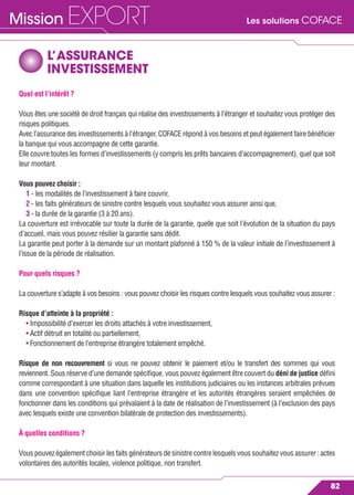 Les solutions COFACEMission EXPORT
82
L’ASSURANCE
INVESTISSEMENT
Quel est l’intérêt ?
Vous êtes une société de droit français qui réalise des investissements à l’étranger et souhaitez vous protéger des
risques politiques.
Avec l’assurance des investissements à l’étranger, COFACE répond à vos besoins et peut également faire bénéﬁcier
la banque qui vous accompagne de cette garantie.
Elle couvre toutes les formes d’investissements (y compris les prêts bancaires d’accompagnement), quel que soit
leur montant.
Vous pouvez choisir :
1 - les modalités de l’investissement à faire couvrir,
2 - les faits générateurs de sinistre contre lesquels vous souhaitez vous assurer ainsi que,
3 - la durée de la garantie (3 à 20 ans).
La couverture est irrévocable sur toute la durée de la garantie, quelle que soit l’évolution de la situation du pays
d’accueil, mais vous pouvez résilier la garantie sans dédit.
La garantie peut porter à la demande sur un montant plafonné à 150 % de la valeur initiale de l’investissement à
l’issue de la période de réalisation.
Pour quels risques ?
La couverture s’adapte à vos besoins : vous pouvez choisir les risques contre lesquels vous souhaitez vous assurer :
Risque d’atteinte à la propriété :
• Impossibilité d’exercer les droits attachés à votre investissement,
• Actif détruit en totalité ou partiellement,
• Fonctionnement de l’entreprise étrangère totalement empêché.
Risque de non recouvrement si vous ne pouvez obtenir le paiement et/ou le transfert des sommes qui vous
reviennent. Sous réserve d’une demande spéciﬁque, vous pouvez également être couvert du déni de justice déﬁni
comme correspondant à une situation dans laquelle les institutions judiciaires ou les instances arbitrales prévues
dans une convention spéciﬁque liant l’entreprise étrangère et les autorités étrangères seraient empêchées de
fonctionner dans les conditions qui prévalaient à la date de réalisation de l’investissement (à l’exclusion des pays
avec lesquels existe une convention bilatérale de protection des investissements).
À quelles conditions ?
Vous pouvez également choisir les faits générateurs de sinistre contre lesquels vous souhaitez vous assurer : actes
volontaires des autorités locales, violence politique, non transfert.
 