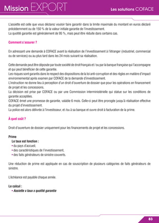 Les solutions COFACEMission EXPORT
83
L’assiette est celle que vous déclarez vouloir faire garantir dans la limite maximale du montant en euros déclaré
précédemment ou de 150 % de la valeur initiale garantie de l’investissement.
La quotité garantie est généralement de 95 %, mais peut être réduite dans certains cas.
Comment s’assurer ?
En adressant une demande à COFACE avant la réalisation de l’investissement à l’étranger (industriel, commercial
ou de services) ou au plus tard dans les 24 mois suivant sa réalisation.
Cettedemandepeutêtredéposéepartoutesociétédedroitfrançaiset/ouparlabanquefrançaisequil’accompagne
et qui peut bénéﬁcier de cette garantie.
Les risques sont garantis dans le respect des dispositions de la loi anti-corruption et des règles en matière d’impact
environnemental après examen par COFACE de la demande d’investissement.
L’instruction ne donne lieu à perception d’un droit d’ouverture de dossier que pour les opérations en ﬁnancement
de projet et les concessions.
La décision est prise par COFACE ou par une Commission interministérielle qui statue sur les conditions de
garantie acceptées.
COFACE émet une promesse de garantie, valable 6 mois. Celle-ci peut être prorogée jusqu’à réalisation effective
du projet d’investissement.
La police est alors délivrée à l’investisseur, et /ou à sa banque et ouvre droit à facturation de la prime.
À quel coût ?
Droit d’ouverture de dossier uniquement pour les ﬁnancements de projet et les concessions.
Prime
Le taux est fonction :
• du pays d’accueil,
• des caractéristiques de l’investissement,
• des faits générateurs de sinistre couverts.
Une réduction de prime est appliquée en cas de souscription de plusieurs catégories de faits générateurs de
sinistre.
L’échéance est payable chaque année.
Le calcul :
• Assiette x taux x quotité garantie
 