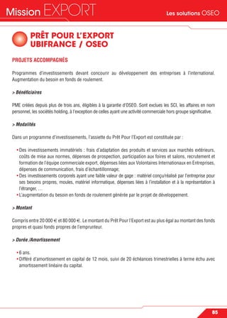 Les solutions OSEOMission EXPORT
85
PRÊT POUR L’EXPORT
UBIFRANCE / OSEO
PROJETS ACCOMPAGNÉS
Programmes d’investissements devant concourir au développement des entreprises à l’international.
Augmentation du besoin en fonds de roulement.
> Bénéﬁciaires
PME créées depuis plus de trois ans, éligibles à la garantie d’OSEO. Sont exclues les SCI, les affaires en nom
personnel, les sociétés holding, à l’exception de celles ayant une activité commerciale hors groupe signiﬁcative.
> Modalités
Dans un programme d’investissements, l’assiette du Prêt Pour l’Export est constituée par :
• Des investissements immatériels : frais d’adaptation des produits et services aux marchés extérieurs,
coûts de mise aux normes, dépenses de prospection, participation aux foires et salons, recrutement et
formation de l’équipe commerciale export, dépenses liées aux Volontaires Internationaux en Entreprises,
dépenses de communication, frais d’échantillonnage;
• Des investissements corporels ayant une faible valeur de gage : matériel conçu/réalisé par l’entreprise pour
ses besoins propres, moules, matériel informatique, dépenses liées à l’installation et à la représentation à
l’étranger, …
• L’augmentation du besoin en fonds de roulement générée par le projet de développement.
> Montant
Compris entre 20 000 € et 80 000 €. Le montant du Prêt Pour l’Export est au plus égal au montant des fonds
propres et quasi fonds propres de l’emprunteur.
> Durée /Amortissement
• 6 ans.
• Différé d’amortissement en capital de 12 mois, suivi de 20 échéances trimestrielles à terme échu avec
amortissement linéaire du capital.
 