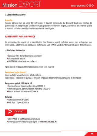 Les solutions OSEOMission EXPORT
86
> CONTACT
> Conditions ﬁnancières
Garantie
Aucune garantie sur les actifs de l’entreprise, ni caution personnelle du dirigeant. Seule une retenue de
garantie de 5 % est prélevée. Elle est restituée après remboursement du prêt, augmentée des intérêts qu’elle
a produits. Assurance décès invalidité sur la tête du dirigeant.
PARTENARIAT AVEC UBIFRANCE
La promotion du produit et la constitution des dossiers seront réalisées auprès des entreprises par
UBIFRANCE, OSEO et leurs réseaux de partenaires. UBIFRANCE valide la “démarche Export” de l’entreprise.
> Modalités d’obtention
• Saisissez votre demande en ligne sur oseo.fr
• OSEO étudie le dossier
• UBIFRANCE valide la démarche Export
Après accord du dossier, OSEO débloque les fonds sous 15 jours
Exemple de projet ﬁnancé :
Vous souhaitez vous développer à l’international.
Vos besoins : création d’un bureau à l’étranger, embauche de commerciaux, campagne de promotion.
Programme global : 100 000 € HT
• Premiers loyers, équipements, matériel 30 000 €
• Premiers salaires, communication, marketing 50 000 €
• Besoin en fonds de roulement 20 000 €
Solution
• Autoﬁnancement 20 000 €
• Prêt Pour l’Export 80 000 €
• UBIFRANCE et les Missions Economiques
• L’interlocuteur OSEO dans votre région (à consulter sur oseo.fr).
 