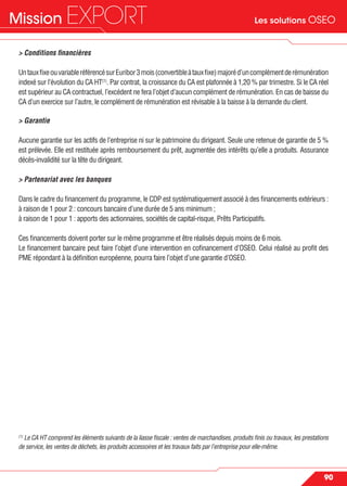 Les solutions OSEOMission EXPORT
90
> Conditions ﬁnancières
UntauxﬁxeouvariableréférencésurEuribor3mois(convertibleàtauxﬁxe)majoréd’uncomplémentderémunération
indexé sur l’évolution du CA HT(1)
. Par contrat, la croissance du CA est plafonnée à 1,20 % par trimestre. Si le CA réel
est supérieur au CA contractuel, l’excédent ne fera l’objet d’aucun complément de rémunération. En cas de baisse du
CA d’un exercice sur l’autre, le complément de rémunération est révisable à la baisse à la demande du client.
> Garantie
Aucune garantie sur les actifs de l’entreprise ni sur le patrimoine du dirigeant. Seule une retenue de garantie de 5 %
est prélevée. Elle est restituée après remboursement du prêt, augmentée des intérêts qu’elle a produits. Assurance
décès-invalidité sur la tête du dirigeant.
> Partenariat avec les banques
Dans le cadre du ﬁnancement du programme, le CDP est systématiquement associé à des ﬁnancements extérieurs :
à raison de 1 pour 2 : concours bancaire d’une durée de 5 ans minimum ;
à raison de 1 pour 1 : apports des actionnaires, sociétés de capital-risque, Prêts Participatifs.
Ces ﬁnancements doivent porter sur le même programme et être réalisés depuis moins de 6 mois.
Le ﬁnancement bancaire peut faire l’objet d’une intervention en coﬁnancement d’OSEO. Celui réalisé au proﬁt des
PME répondant à la déﬁnition européenne, pourra faire l’objet d’une garantie d’OSEO.
(1)
Le CA HT comprend les éléments suivants de la liasse ﬁscale : ventes de marchandises, produits ﬁnis ou travaux, les prestations
de service, les ventes de déchets, les produits accessoires et les travaux faits par l’entreprise pour elle-même.
 