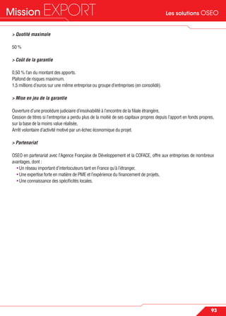 Les solutions OSEOMission EXPORT
93
> Quotité maximale
50 %
> Coût de la garantie
0,50 % l’an du montant des apports.
Plafond de risques maximum.
1,5 millions d’euros sur une même entreprise ou groupe d’entreprises (en consolidé).
> Mise en jeu de la garantie
Ouverture d’une procédure judiciaire d’insolvabilité à l’encontre de la ﬁliale étrangère,
Cession de titres si l’entreprise a perdu plus de la moitié de ses capitaux propres depuis l’apport en fonds propres,
sur la base de la moins value réalisée,
Arrêt volontaire d’activité motivé par un échec économique du projet.
> Partenariat
OSEO en partenariat avec l’Agence Française de Développement et la COFACE, offre aux entreprises de nombreux
avantages, dont :
• Un réseau important d’interlocuteurs tant en France qu’à l’étranger,
• Une expertise forte en matière de PME et l’expérience du ﬁnancement de projets,
• Une connaissance des spéciﬁcités locales.
 