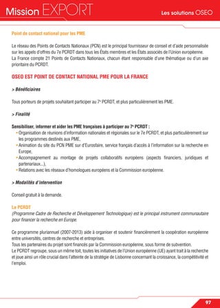 Les solutions OSEOMission EXPORT
97
Point de contact national pour les PME
Le réseau des Points de Contacts Nationaux (PCN) est le principal fournisseur de conseil et d’aide personnalisée
sur les appels d’offres du 7e PCRDT dans tous les États membres et les États associés de l’Union européenne.
La France compte 21 Points de Contacts Nationaux, chacun étant responsable d’une thématique ou d’un axe
prioritaire du PCRDT.
OSEO EST POINT DE CONTACT NATIONAL PME POUR LA FRANCE
> Bénéﬁciaires
Tous porteurs de projets souhaitant participer au 7e
PCRDT, et plus particulièrement les PME.
> Finalité
Sensibiliser, informer et aider les PME françaises à participer au 7e
PCRDT :
• Organisation de réunions d’information nationales et régionales sur le 7e PCRDT, et plus particulièrement sur
les programmes destinés aux PME,
• Animation du site du PCN PME sur d’Eurosfaire, service français d’accès à l’information sur la recherche en
Europe,
• Accompagnement au montage de projets collaboratifs européens (aspects ﬁnanciers, juridiques et
partenariaux...),
• Relations avec les réseaux d’homologues européens et la Commission européenne.
> Modalités d’intervention
Conseil gratuit à la demande.
Le PCRDT
(Programme Cadre de Recherche et Développement Technologique) est le principal instrument communautaire
pour ﬁnancer la recherche en Europe.
Ce programme pluriannuel (2007-2013) aide à organiser et soutenir ﬁnancièrement la coopération européenne
entre universités, centres de recherche et entreprises.
Tous les partenaires du projet sont ﬁnancés par la Commission européenne, sous forme de subvention.
Le PCRDT regroupe, sous un même toit, toutes les initiatives de l’Union européenne (UE) ayant trait à la recherche
et joue ainsi un rôle crucial dans l’atteinte de la stratégie de Lisbonne concernant la croissance, la compétitivité et
l’emploi.
 