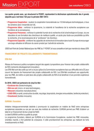 Les solutions OSEOMission EXPORT
98
Les quatre grands axes, qui structurent le PCDRT, représentent la déclinaison opérationnelle des 4 grands
objectifs que s’est ﬁxée l’UE pour la période 2007-2013 :
• Programme Coopération : soutenir la coopération transnationale sur 10 thématiques technologiques, à tous
les échelons dans l’ensemble de l’UE,
• Programme Idées : renforcer le dynamisme, la créativité et l’excellence de la recherche européenne aux
frontières de la connaissance,
• Programme Personnes : renforcer le potentiel humain de la recherche et de la technologie en Europe, via une
éducation et une formation des chercheurs de meilleure qualité, un accès plus facile aux possibilités qu’offre
la recherche, et la reconnaissance de la “profession” de chercheur,
• Programme Capacités : améliorer les capacités de recherche et d’innovation dans toute l’Europe et encourager
une large utilisation et diffusion du savoir produit par l’activité de recherche.
OSEO est Point de Contact National pour les PME du 7e
PCRDT, et vous conseille en tant que membre du réseau EEN.
FINANCEMENT DE PROJETS COLLABORATIFS TRANSNATIONAUX
ERA-Net
Réseau de ﬁnanceurs publics européens lançant des appels à propositions pour ﬁnancer des projets collaboratifs
de RDI (recherche développement innovation).
Les ERA-Net sont des outils qui ont vu le jour grâce à la Commission européenne face aux difﬁcultés de la CE pour
couvrir les besoins de ﬁnancement des projets collaboratifs de RDI. Les ERA-Net constituent une opportunité,
pour les PME, de mettre un pied dans des projets collaboratifs de RDI et de bénéﬁcier d’une première expérience
transnationale.
En 2010, OSEO est partenaire de cinq Era-Net :
• Eurotrans-bio (biotechnologies),
• Mnt-era-net (micro- et nano-technologies),
• Manunet (industries manufacturières)
• LEAD-ERA(e-santé,constructiondurable,recyclage,bioproduits,énergiesrenouvelables,textiledeprotection).
• Crosstexnet (textiles innovants)
EUREKA / Eurostars
Initiative intergouvernementale destinée à promouvoir la coopération en matière de RetD entre entreprises
européennes associées au cas par cas avec des instituts de recherche. EUREKA permet aux PME d’obtenir un
label et un ﬁnancement de leur projet de RetD.
Le label EUREKA certiﬁe la qualité du projet.
Le programme Eurostars, élaboré par EUREKA et la Commission Européenne, soutient les PME innovantes,
orientées marché, à fort potentiel de croissance. Il cible prioritairement les entreprises qui réalisent de forts
investissements en RetD.
 