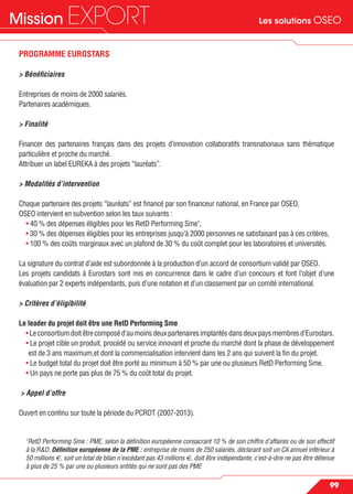Les solutions OSEOMission EXPORT
99
PROGRAMME EUROSTARS
> Bénéﬁciaires
Entreprises de moins de 2000 salariés.
Partenaires académiques.
> Finalité
Financer des partenaires français dans des projets d’innovation collaboratifs transnationaux sans thématique
particulière et proche du marché.
Attribuer un label EUREKA à des projets “lauréats”.
> Modalités d’intervention
Chaque partenaire des projets “lauréats” est ﬁnancé par son ﬁnanceur national, en France par OSEO,
OSEO intervient en subvention selon les taux suivants :
• 40 % des dépenses éligibles pour les RetD Performing Sme1
,
• 30 % des dépenses éligibles pour les entreprises jusqu’à 2000 personnes ne satisfaisant pas à ces critères,
• 100 % des coûts marginaux avec un plafond de 30 % du coût complet pour les laboratoires et universités.
La signature du contrat d’aide est subordonnée à la production d’un accord de consortium validé par OSEO.
Les projets candidats à Eurostars sont mis en concurrence dans le cadre d’un concours et font l’objet d’une
évaluation par 2 experts indépendants, puis d’une notation et d’un classement par un comité international.
> Critères d’éligibilité
Le leader du projet doit être une RetD Performing Sme
•Leconsortiumdoitêtrecomposéd’aumoinsdeuxpartenairesimplantésdansdeuxpaysmembresd’Eurostars.
• Le projet cible un produit, procédé ou service innovant et proche du marché dont la phase de développement
est de 3 ans maximum,et dont la commercialisation intervient dans les 2 ans qui suivent la ﬁn du projet.
• Le budget total du projet doit être porté au minimum à 50 % par une ou plusieurs RetD Performing Sme.
• Un pays ne porte pas plus de 75 % du coût total du projet.
> Appel d’offre
Ouvert en continu sur toute la période du PCRDT (2007-2013).
1
RetD Performing Sme : PME, selon la déﬁnition européenne consacrant 10 % de son chiffre d’affaires ou de son effectif
à la R&D. Déﬁnition européenne de la PME : entreprise de moins de 250 salariés, déclarant soit un CA annuel inférieur à
50 millions €, soit un total de bilan n’excédant pas 43 millions €, doit être indépendante, c’est-à-dire ne pas être détenue
à plus de 25 % par une ou plusieurs entités qui ne sont pas des PME
 