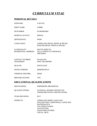 CURRICULUM VITAE
PERSONAL DETAILS
SURNAME: VAN ZYL
FIRST NAME: LOBKE
ID.NUMBER: 9510050028082
MARITAL STATUS: SINGLE
DEPENDANTS: NONE
LANGUAGES: AFRIKAANS (READ, WRITE & SPEAK)
ENGLISH (READ, WRITE & SPEAK)
NATIONALITY: SOUTH AFRICAN
RESIDENTIAL ADDRESS: VILLA STREET CLYDESDALE
PRETORIA
CONTACT NUMBER: 076 062 0501
TRANSPORT: OWN TRANSPORT
HEALTH: EXCELLENT
NOTICE PERIOD: IMMEDIATELY
CRIMINAL RECORD: NONE
DRIVERS LICENSE YES
EDUCATIONAL QUALIFICATIONS
HIGH SCHOOL: HOËRSKOOL BRANDWAG
QUALIFICATIONS: NATIONAL SENIOR CERTIFICATE
(HONOURED WITH 5 DISTINCTIONS)
YEAR OBTAINED: 2013
SUBJECTS: AFRIKAANS HOME LANGUAGE
ENGLISH FIRST ADDITIONAL LANGUAGE
MATHEMATICS
LIFE ORIENTATION
ACCOUNTING
CONSUMER STUDIES
VISUAL ARTS
 