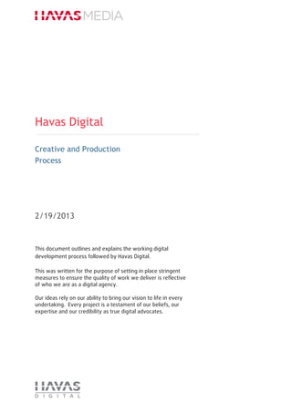 Havas Digital
Creative and Production
Process
2/19/2013
This document outlines and explains the working digital
development process followed by Havas Digital.
This was written for the purpose of setting in place stringent
measures to ensure the quality of work we deliver is reflective
of who we are as a digital agency.
Our ideas rely on our ability to bring our vision to life in every
undertaking. Every project is a testament of our beliefs, our
expertise and our credibility as true digital advocates.
 