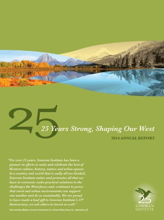 25 2014 ANNUAL REPORT
“For over 25 years, Sonoran Institute has been a
pioneer in efforts to unite and celebrate the best of
Western culture, history, nature and urban spaces.
In a country and world that is sadly all too divided,
Sonoran Institute unites and promotes all that we
have in common; seeks practical solutions to the
challenges the West faces; and, continues to prove
that rural and urban environments can support
one another and do so sustainably. We are proud
to have made a lead gift to Sonoran Institute’s 25th
Anniversary; we ask others to invest as well.”
Dick and Nan Walden, Farmers Investment Co./Green Valley Pecan Co., Sahuarita, AZ
25 Years Strong, Shaping Our West
 