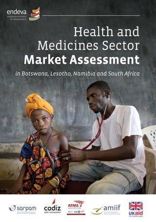 Health and
Medicines Sector
Market Assessment
in Botswana, Lesotho, Namibia and South Africa
Imprint
This publication was financed by the Southern African Regional Programme on Access to Medicines (SARPAM),
funded by UKAid, through the Cadiz AMSCO Sub-Saharan Investment Support Fund (Cadiz ASSIST) on behalf of
the Africa Medicines Impact Investment Fund (AMIIF).
Although this publication has been funded by aid from the UK government, the views expressed do not
necessarily reflect official UK government policies.
Published by
The African Management Services Company (AMSCO) on behalf of the
Cadiz AMSCO Sub Saharan Investment Support Fund.
The Africa Medicines Impact Investment Fund is responsible for the content of this publication on behalf of the
Cadiz AMSCO Sub Saharan Investment Support Fund.
SARPAM
24 Bolton Road
Parkwood
Johannesburg
South Africa
Tel: +27 11 8806 993
Africa Medicines Impact
Investment Fund
4th Floor, Unicorn Centre
Frere Félix De Valois
Street
Port Louis
Mauritius
Tel: +230 2131 111
Cadiz Asset Management
4th Floor, The Terraces
25 Protea Road
Claremont
Cape Town
South Africa
Tel: +27 21 6704 600
AMSCO BV
Dam 5b, Unit A
1012 JS Amsterdam
The Netherlands
Tel: +31 (0)20 664 1916
AMSCO Southern Africa
4 Fricker Road
Illovo
Johannesburg
South Africa
Tel: +27 11 219 5000
AMSCO East Africa
2nd Floor, ACS Plaza
Lenana Road
Nairobi
Kenya
Tel: +254 020 2441 500
AMSCO West Africa
No 30a Boundary Road
East Legon
Accra
Ghana
Tel: +233 302 7021 239/40
Registered offices
Co-authors
Aline Krämer,
Solveig Haupt,
Isabel von Blomberg
(Endeva),
Pierre Coetzer
(Reciprocity)
Impact investment
expert adviser
Nina Cejnar
Design, layout and
typesetting
derMarkstein.de
Editing
Barbara Serfozo
MANAGEMENT
Oliver Withers
Terry Wyer
HEALTHANDMEDICINESSECTORMARKETASSESSMENT
AMIIF-MStdy-rev-RZ-Cover.indd 1 22/01/2014 15:50
 