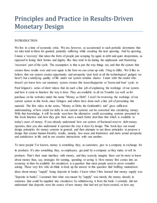 Principles and Practice in Results-Driven
Monetary Design
INTRODUCTION
We live in a time of economic crisis. We are, however, so accustomed to such periodic downturns that
we take tend to them for granted, patiently suffering while awaiting the next upswing. And by upswing,
I mean a ‘recovery’ that takes the form of people just scraping by again in debt and quiet desperation, as
opposed to losing their homes and dignity like they tend to do during the unpleasant and frustrating
‘recession’ part of the cycle. The assumption is that is just the way things are, and that the system that
creates these results over and over again is the best we can come up with. I beg to differ. We’d like to
believe that our system creates opportunity and prosperity (just look at all the technological gadgets we
have!) but a satisfying quality of life under our system remains elusive. I must refer the reader who
doesn’t yet know how our monetary system creates this tease/disappoint or ‘boom and bust’ cycle, to
Paul Grignon’s series of short videos that do such a fine job of explaining the workings of our system
and how it came to function the way it does. They are available to all on Youtube (as well as for
purchase on his website) under the name “Money as Debt”. I won’t be reviewing the workings of our
current system in this book, since Gringon and others have done such a fine job of presenting this
material. The first video in the series, “Money as Debt, the Goldsmith’s tale” gives sufficient
understanding of how credit (or debt, in our current system) can be converted into circulating money.
With that knowledge, it will be easily seen how the alternative credit accounting systems presented in
this book function and how they give their users a much better deal than that which is available to
today’s users of money. If you already understand how our system of fractional-reserve debt money
operates, then you also understand it operates the way it does by design. This book lays out sound
design principles for money systems in general, and then attempts to use those principles to propose a
design that creates human-friendly results, namely, less tease and frustration and more actual prosperity
and satisfaction in life and in our creative interactions with one another.
To most people I’ve known, money is something they, as customers, give to a company in exchange for
its products. It’s also something they, as employees, get paid by a company as they make or sell its
products. That’s their main interface with money, and they scarcely imagine there can be more to know
about money than, say, strategies for earning, spending or saving it. How money first comes into an
economy to then be available for circulation is a question that most people seem to never consider
asking. Those very few who do think to look up the answer to this question find baffling mainstream
ideas about money “supply” being deposits in banks. I know when I first learned that money supply was
“deposits in banks”, I assumed that what was meant by “supply” was merely the money already in
existence that could be supplied into circulation by withdrawing it from the bank. I certainly did not
understand that deposits were the source of new money that had not yet been created, or how any
 