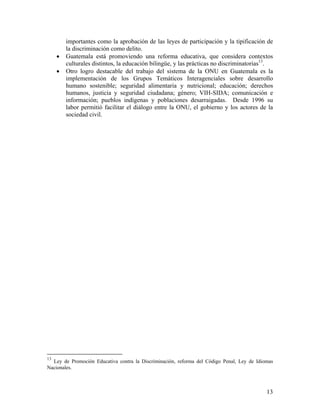 importantes como la aprobación de las leyes de participación y la tipificación de
la discriminación como delito.
• Guatemala está promoviendo una reforma educativa, que considera contextos
culturales distintos, la educación bilingüe, y las prácticas no discriminatorias13
.
• Otro logro destacable del trabajo del sistema de la ONU en Guatemala es la
implementación de los Grupos Temáticos Interagenciales sobre desarrollo
humano sostenible; seguridad alimentaria y nutricional; educación; derechos
humanos, justicia y seguridad ciudadana; género; VIH-SIDA; comunicación e
información; pueblos indígenas y poblaciones desarraigadas. Desde 1996 su
labor permitió facilitar el diálogo entre la ONU, el gobierno y los actores de la
sociedad civil.
13
Ley de Promoción Educativa contra la Discriminación, reforma del Código Penal, Ley de Idiomas
Nacionales.
13
 