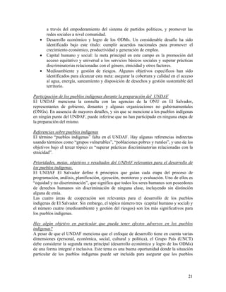 a través del empoderamiento del sistema de partidos políticos, y promover las
redes sociales a nivel comunidad.
• Desarrollo económico y logro de los ODMs. Un considerable desafío ha sido
identificado bajo este título: cumplir acuerdos nacionales para promover el
crecimiento económico, productividad y generación de empleo.
• Capital humano y social: la meta principal en este campo es la promoción del
acceso equitativo y universal a los servicios básicos sociales y superar prácticas
discriminatorias relacionadas con el género, etnicidad y otros factores.
• Medioambiente y gestión de riesgos. Algunos objetivos específicos han sido
identificados para alcanzar esta meta: asegurar la cobertura y calidad en el acceso
al agua, energía, saneamiento y disposición de desechos y gestión sustentable del
territorio.
Participación de los pueblos indígenas durante la preparación del UNDAF
El UNDAF menciona la consulta con las agencias de la ONU en El Salvador,
representantes de gobierno, donantes y algunas organizaciones no gubernamentales
(ONGs). En ausencia de mayores detalles, y sin que se mencione a los pueblos indígenas
en ningún punto del UNDAF, puede inferirse que no han participado en ninguna etapa de
la preparación del mismo.
Referencias sobre pueblos indígenas
El término “pueblos indígenas” falta en el UNDAF. Hay algunas referencias indirectas
usando términos como “grupos vulnerables”, “poblaciones pobres y rurales”, y uno de los
objetivos bajo el tercer tópico es “superar prácticas discriminatorias relacionadas con la
etnicidad”.
Prioridades, metas, objetivos y resultados del UNDAF relevantes para el desarrollo de
los pueblos indígenas.
El UNDAF El Salvador define 6 principios que guían cada etapa del proceso de
programación, análisis, planificación, ejecución, monitoreo y evaluación. Uno de ellos es
“equidad y no discriminación”, que significa que todos los seres humanos son poseedores
de derechos humanos sin discriminación de ninguna clase, incluyendo sin distinción
alguna de etnia.
Las cuatro áreas de cooperación son relevantes para el desarrollo de los pueblos
indígenas de El Salvador. Sin embargo, el tópico número tres (capital humano y social) y
el número cuatro (medioambiente y gestión del riesgos) son los más significativos para
los pueblos indígenas.
Hay algún objetivo en particular que pueda tener efectos adversos en los pueblos
indígenas?
A pesar de que el UNDAF menciona que el enfoque de desarrollo tiene en cuenta varias
dimensiones (personal, económica, social, cultural y política), el Grupo País (UNCT)
debe considerar la segunda meta principal (desarrollo económico y logro de los ODMs)
de una forma integral e inclusiva. Este tema es una buena oportunidad donde la situación
particular de los pueblos indígenas puede ser incluida para asegurar que los pueblos
21
 