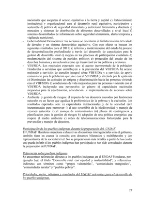nacionales que aseguren el acceso equitativo a la tierra y capital c) fortalecimiento
institucional y organizacional para el desarrollo rural equitativo, participativo y
sostenible d) política de seguridad alimentaria y nutricional formulada y diseñada e)
mercados y sistemas de distribución de alimentos desarrollados a nivel local f)
sistemas desarrollados de información sobre seguridad alimentaria, alerta temprana y
vigilancia nutricional.
- Gobernabilidad Democrática: las acciones se orientarán al fortalecimiento del estado
de derecho y un sistema democrático equitativo. Con este efecto se buscan los
siguientes resultados para el 2011: a) reforma y modernización del estado b) proceso
de descentralización profundizado a través del desarrollo de capacidades para la
gestión de desarrollo local c) mejora en los procesos de participación ciudadana d)
modernización del sistema de partidos políticos e) protección del estado de los
derechos humanos y su inclusión como eje transversal en las políticas y acciones.
- VIH/SIDA. Los resultados esperados son: a) acceso incrementado de la población
Hondureña a servicios que contribuyen a la prevención del VIH/SIDA b) acceso
mejorado a servicios de atención integral sobre VIH/SIDA y a servicios de apoyo
comunitario para la población que vive con el VIH/SIDA y afectada por la epidemia
c) Disminuidas las actitudes de estigma y discriminación hacia las personas viviendo
con el VIH/SIDA d) condiciones de vida mejoradas para las personas viviendo con el
VIH/SIDA incluyendo una perspectiva de género e) capacidades nacionales
mejoradas para la coordinación, articulación e implementación de acciones sobre
VIH/SIDA.
- Ambiente y gestión de riesgos: el impacto de los desastres causados por fenómenos
naturales es un factor que agudiza la problemática de la pobreza y la exclusión. Los
resultados esperados son: a) capacidades institucionales y de la sociedad civil
incrementadas para promover i) el uso sostenible de la biodiversidad y manejo de
recursos naturales ii) el manejo de contaminantes iii) planes de contingencia y
planificación para la gestión de riesgos b) adopción de una política energética que
respete el medio ambiente c) redes de telecomunicaciones fortalecidas para la
prevención y manejo de desastres.
Participación de los pueblos indígenas durante la preparación del UNDAF
El UNDAF Honduras menciona exhaustivas discusiones interagenciales con el gobierno,
también tiene en cuenta la consulta con donantes bilaterales y multilaterales y con
representantes de la sociedad civil. No se proporcionan más detalles a partir de los cuales
uno pueda inferir si los pueblos indígenas han participado o han sido consultados durante
la preparación del UNDAF.
Referencias sobre pueblos indígenas
Se encuentran referencias directas a los pueblos indígenas en el UNDAF Honduras, por
ejemplo bajo el título “Desarrollo rural con equidad y sostenibilidad”, y referencias
indirectas con términos como “grupos vulnerables”, “comunidades marginales”,
“comunidades rurales” y “pueblos pobres”.
Prioridades, metas, objetivos y resultados del UNDAF relevantes para el desarrollo de
los pueblos indígenas.
27
 