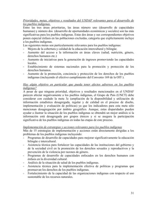 Prioridades, metas, objetivos y resultados del UNDAF relevantes para el desarrollo de
los pueblos indígenas.
Entre las tres áreas prioritarias, las áreas número uno (desarrollo de capacidades
humanas) y número dos (desarrollo de oportunidades económicas y sociales) son las más
significativas para los pueblos indígenas. Estas dos áreas y sus correspondientes objetivos
ponen especial énfasis en las poblaciones excluidas, categoría que explícitamente incluye
a los pueblos indígenas.
Las siguientes metas son particularmente relevantes para los pueblos indígenas:
- Mejora de la cobertura y calidad de la educación intercultural y bilingüe.
- Aumento del acceso a la información en áreas claves (salud, nutrición, género,
derechos humanos etc.)
- Aumento de iniciativas para la generación de ingresos promoviendo las capacidades
locales.
- Establecimiento de sistemas nacionales para la promoción y protección de los
derechos humanos.
- Aumento de la promoción, conciencia y protección de los derechos de los pueblos
indígenas (incluyendo el efectivo cumplimiento del Convenio 169 de la OIT ).
Hay algún objetivo en particular que pueda tener efectos adversos en los pueblos
indígenas?
A pesar de que ninguna prioridad, objetivos y resultados mencionados en el UNDAF
parecen afectar negativamente a los pueblos indígenas, el Grupo de País (UNCT) debe
considerar con cuidado la meta 3c (ampliación de la disponibilidad y utilización de
información estadística desagregada, regular y de calidad en el proceso de diseño,
implementación y evaluación de políticas) ya que los indicadores para esta meta sólo
mencionan desagregación por ámbito geográfico. Aunque, estas disparidades pueden
ayudar a ilustrar la situación de los pueblos indígenas se obtendrá un mejor análisis si la
información está desagregada por grupos étnicos y si se asegura la participación
significativa de los pueblos indígenas en todas las etapas de este proceso.
Implementación de estrategias y acciones relevantes para los pueblos indígenas
Más de 15 estrategias de implementación y acciones están directamente dirigidas a los
problemas de los pueblos indígenas incluyendo:
- Programas de desarrollo de capacidades para mejorar significativamente la educación
bilingüe e intercultural.
- Asistencia técnica para fortalecer las capacidades de las instituciones del gobierno y
de la sociedad civil en la promoción de los derechos sexuales y reproductivos y la
prevención de la violencia por razones de género.
- Programas de desarrollo de capacidades enfocados en los derechos humanos con
énfasis en la diversidad cultural.
- Análisis de la situación de salud de los pueblos indígenas.
- Asistencia técnica para la implementación efectiva de políticas y programas que
promuevan los derechos de los pueblos indígenas.
- Fortalecimiento de la capacidad de las organizaciones indígenas con respecto al uso
sustentable de los recursos naturales.
31
 