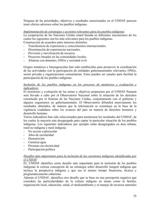 Ninguna de las prioridades, objetivos y resultados mencionados en el UNDAF parecen
tener efectos adversos sobre los pueblos indígenas.
Implementación de estrategias y acciones relevantes para los pueblos indígenas
La cooperación de las Naciones Unidas estará basada en diferentes mecanismos de los
cuales los siguientes son los más relevantes para los pueblos indígenas:
Construcción de acuerdos entre intereses disímiles.
- Transferencia de experiencia y conocimientos internacionales.
- Diseminación de experiencias nacionales.
- Provisión y movilización de recursos.
- Proyectos basados en las comunidades locales.
- Alianzas con donantes, ONGs y sociedad civil.
Grupos temáticos e Interagenciales han sido establecidos para promover la coordinación
de las actividades con la participación de entidades gubernamentales relevantes, ONGs,
sector privado y organizaciones comunitarias. Estos pueden ser canales para facilitar la
participación de los pueblos indígenas.
Inclusión de los pueblos indígenas en los procesos de monitoreo y evaluación e
indicadores
El monitoreo y evaluación de las metas y objetivos propuestos por el UNDAF Panamá
será llevado a cabo por el Observatorio Nacional sobre la situación de los derechos
constituido por el Sistema de las Naciones Unidas, conjuntamente con el gobierno y
algunos organismos no gubernamentales. El Observatorio difundirá masivamente los
resultados obtenidos, de manera que la información se constituya en la base de la
vigilancia ciudadana sobre los avances del país en materia de derechos humanos y
desarrollo humano.
Varios indicadores han sido seleccionados para monitorear los resultados del UNDAF, de
los cuales la mayoría esta desagregado para captar la particular situación de los pueblos
indígenas. Los siguientes indicadores por ejemplo están desagregados en área urbana,
rural no indígena y rural indígena:
- No acceso a preescolar
- Años de escolaridad
- Desnutrición
- Carencia agua
- Personas sin electricidad
- Participación política
Desafíos más importantes para la inclusión de las cuestiones indígenas identificadas por
el UNDAF
EL UNDAF identifica como desafío más importante para la inclusión de los pueblos
indígenas la exitosa concepción de un estrategia sobre desarrollo integral indígena que
incluya la perspectiva indígena y que sea al mismo tiempo financiera, técnica y
programáticamente coherente.
Además el UNDAF, identifica otro desafío que se basa en una percepción negativa que
considera las particularidades de la cultura indígena en temas como la familia,
organización local, educación, salud, el medioambiente y el manejo de recursos naturales
35
 