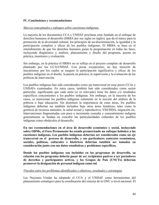 IV. Conclusiones y recomendaciones
Marcos conceptuales y enfoques sobre cuestiones indígenas.
La mayoría de los documentos CCA y UNDAF proclama estar fundado en el enfoque de
derechos humanos al desarrollo (HRBA por sus siglas en inglés), que da el marco para la
promoción de la diversidad cultural, los principios de no-discriminación, la igualdad y la
participación completa y eficaz de los pueblos indígenas. El HRBA se basa en el
entendimiento de que los derechos humanos guían la programación en todas las fases,
incluyendo diagnóstico y análisis, planeamiento y diseño del programa, puesta en
práctica, monitoreo y evaluación.
Sin embargo, en la práctica el HRBA no se refleja en el proceso completo de desarrollo
planteado por los CCA/UNDAF. Con pocas excepciones, no hay mención de
mecanismos por los cuales se asegure la participación significativa y eficaz de los
pueblos indígenas en el diseño, la puesta en práctica, la supervisión y la evaluación de las
políticas de intervención.
Los pueblos indígenas han sido considerados como eje transversal en muy pocos CCAs y
UNDAFs examinados. En estos casos, también han sido considerados como sector
particular, significando que cada meta (si es relevante) tiene los datos y/o resultados
específicos concernientes a los pueblos indígenas. Sin embargo, en la mayoría de los
casos, se mencionan los pueblos indígenas solamente en la sección del análisis de la
pobreza o bajo educación. Sin disminuir la importancia de estas áreas, los pueblos
indígenas deberían ser también incluidos bajo otras áreas temáticas, tales como la
gerencia de recursos naturales, la salud sexual y reproductiva, VIH/SIDA, migración etc.
Intervenciones fragmentadas con poca o inexistente consulta y consentimiento indígena
generalmente se fundan en concebir las particularidades culturales de los pueblos
indígenas como obstáculos al desarrollo.
En sus recomendaciones en el área de desarrollo económico y social, incluyendo
sobre ODMs, el Foro Permanente ha estado promoviendo un enfoque holístico a las
cuestiones indígenas. Los pueblos indígenas deberían ser considerados como un eje
transversal en el proceso de desarrollo, y sus particulares contextos económicos,
sociales, políticos, culturales e históricos deberían también ser tomados en
consideración junto con sus datos estadísticos y problemas específicos.
Donde los pueblos indígenas son incluidos en los programas de desarrollo, su
relación con los programa debería pasar de ser recipientes pasivos a ser portadores
de derechos y participantes activos, y los Grupos de País (UNCTs) deberían
promover la designación de personal indígena como tal.
Vínculos entre los problemas identificados y objetivos, resultados y estrategias
Las Naciones Unidas ha adoptado el CCA y el UNDAF como herramientas del
planeamiento estratégico para la coordinación del sistema de la ONU a nivel nacional. El
40
 