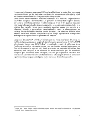 Los pueblos indígenas representan el 10% de la población de la región. Los ingresos de
este grupo al igual que los indicadores de desarrollo humano como educación y salud,
han estado constantemente por debajo del resto de la población.
En los últimos 10 años ha habido un notable incremento en la atención a los problemas de
los pueblos indígenas a nivel mundial. Los gobiernos nacionales han adoptado políticas
novedosas e importantes reformas constitucionales en favor de los pueblos indígenas,
pero los derechos garantizados en estos documentos no son generalmente respetados en la
práctica. Por ejemplo, varios países adoptaron garantías legales con respecto a la
educación bilingüe o declaraciones constitucionales contra la discriminación, sin
embargo la discriminación continúa siendo frecuente y la educación bilingüe sigue
teniendo un alcance limitado. Aunque la adopción de esta legislación es un importante
primer paso, las leyes aisladas no garantizan los derechos4
.
La revisión de cada CCA y UNDAF empieza con una breve descripción del país y sus
pueblos indígenas, seguida de un párrafo de información general sobre el CCA/UNDAF
seleccionado. Luego cada CCA/UNDAF es analizado a partir de diferentes ítems.
Finalmente, se realizan recomendaciones a cada uno de estos procesos/ documentos. Al
final, en el anexo se incluye una tabla donde se resumen los resultados del análisis. Este
documento será entregado a los miembros del Foro Permanente para las Cuestiones
Indígenas para informarlos sobre los logros y desafíos que se presentan a nivel de país.
Esta revisión también sirve como una herramienta de cabildeo para promover la inclusión
y participación de los pueblos indígenas en los marcos de desarrollo nacionales.
4
Gillette Hall y Harry Anthony Patrinos: Indigenous Peoples, Poverty and Human Development in Latin America:
1994-2004, Banco Mundial, Marzo, 2006
5
 
