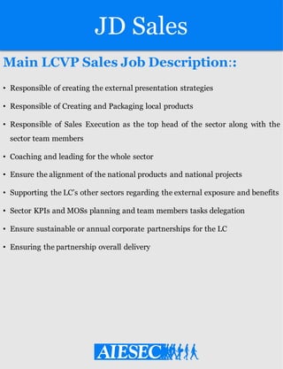 JD Sales
Main LCVP Sales Job Description::
• Responsible of creating the external presentation strategies
• Responsible of Creating and Packaging local products
• Responsible of Sales Execution as the top head of the sector along with the
sector team members
• Coaching and leading for the whole sector
• Ensure the alignment of the national products and national projects
• Supporting the LC’s other sectors regarding the external exposure and benefits
• Sector KPIs and MOSs planning and team members tasks delegation
• Ensure sustainable or annual corporate partnerships for the LC
• Ensuring the partnership overall delivery
 