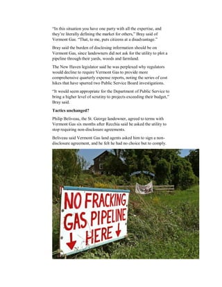 “In this situation you have one party with all the expertise, and
they’re literally defining the market for others,” Bray said of
Vermont Gas. “That, to me, puts citizens at a disadvantage.”
Bray said the burden of disclosing information should be on
Vermont Gas, since landowners did not ask for the utility to plot a
pipeline through their yards, woods and farmland.
The New Haven legislator said he was perplexed why regulators
would decline to require Vermont Gas to provide more
comprehensive quarterly expense reports, noting the series of cost
hikes that have spurred two Public Service Board investigations.
“It would seem appropriate for the Department of Public Service to
bring a higher level of scrutiny to projects exceeding their budget,”
Bray said.
Tactics unchanged?
Philip Beliveau, the St. George landowner, agreed to terms with
Vermont Gas six months after Recchia said he asked the utility to
stop requiring non-disclosure agreements.
Beliveau said Vermont Gas land agents asked him to sign a non-
disclosure agreement, and he felt he had no choice but to comply.
 