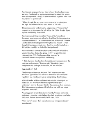 Recchia said ratepayers have a right to know details of expenses
Vermont Gas intends to recoup through rate increases, but agrees
with the department's policy to wait to evaluate expenses until after
the pipeline is operational.
“When they ask for any money to be recovered by ratepayers,
we’ll get the information and we’ll assess it,” he said.
The commissioner said should he judge some of Vermont Gas'
expenses to be imprudent, he will advise the Public Service Board
against reimbursing those costs.
Recchia rejected the premise that Vermont Gas’ use of non-
disclosure agreements and refusal to detail land deals represents a
lack of transparency. The commissioner said he believes Vermont
Gas has demonstrated openness throughout the project — even
though the company waited more than five months to disclose a
$32 million cost hike to the Public Service Board.
Recchia testified to the Public Service Board that Vermont Gas
ignored his pleas during the spring of 2014 to report the new
estimate to the PSB. Yet he praised the company’s
communications with regulators on Monday.
“I think Vermont Gas has been forthright and transparent over the
past year, and accurate,” Recchia said. “I think they were
transparent and forthright before that, just not accurate.”
Opponents cry foul
Pipeline opponents argue Vermont Gas’ insistence on non-
disclosure agreements and refusal to detail land deals misleads
regulators and puts landowners at a negotiating disadvantage.
Maren Vasatka, a Monkton landowner and real estate agent by
trade, said she believes Vermont Gas purposefully pays
landowners more in damages than for the purchase of an easement.
This keeps easement prices artificially low, she said, and keeps
neighbors in the dark.
As damages are absent from public records, Vasakta said some
landowners along the route had no idea their neighbors were being
paid more than the sums recorded with town clerks.
“They weren’t aware there was other money being considered,”
Vasatka said.
 