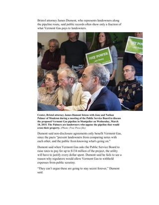 Bristol attorney James Dumont, who represents landowners along
the pipeline route, said public records often show only a fraction of
what Vermont Gas pays to landowners.
Center, Bristol attorney James Dumont listens with Jane and Nathan
Palmer of Monkton during a meeting of the Public Service Board to discuss
the proposed Vermont Gas pipeline in Montpelier on Wednesday, March
18, 2015. The Palmers are landowners who oppose the pipeline that would
cross their property. (Photo: Free Press file)
Dumont said non-disclosure agreements only benefit Vermont Gas,
since the pacts "prevent landowners from comparing notes with
each other, and the public from knowing what's going on."
Dumont said when Vermont Gas asks the Public Service Board to
raise rates to pay for up to $134 million of the project, the utility
will have to justify every dollar spent. Dumont said he fails to see a
reason why regulators would allow Vermont Gas to withhold
expenses from public scrutiny.
“They can’t argue these are going to stay secret forever,” Dumont
said.
 