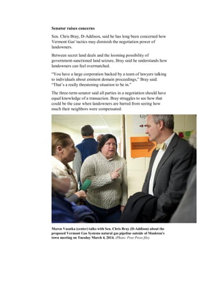 Senator raises concerns
Sen. Chris Bray, D-Addison, said he has long been concerned how
Vermont Gas' tactics may diminish the negotiation power of
landowners.
Between secret land deals and the looming possibility of
government-sanctioned land seizure, Bray said he understands how
landowners can feel overmatched.
“You have a large corporation backed by a team of lawyers talking
to individuals about eminent domain proceedings,” Bray said.
“That’s a really threatening situation to be in.”
The three-term senator said all parties in a negotiation should have
equal knowledge of a transaction. Bray struggles to see how that
could be the case when landowners are barred from seeing how
much their neighbors were compensated.
Maren Vasatka (center) talks with Sen. Chris Bray (D-Addison) about the
proposed Vermont Gas Systems natural gas pipeline outside of Monkton's
town meeting on Tuesday March 4, 2014. (Photo: Free Press file)
 