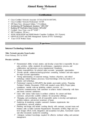 Ahmed Ramy Mohamed
Page 2
Certifications
 Cisco Certified Network Associate CCNA (CSCO11087209).
 Cisco Certified Network Professional CCNP.
 HP Open View Advanced Edition 7.5 Certificate.
 Architecting HP FlexNetwork Solutions “ HP0-Y50”
 Building HP FlexFabric Data Centers “HP2-Z34”
 Certified Cisco Voice over IP "VOIP ".
 MCP (windows XP pro.)
 M100, M200,M300 and M400 Intrado Canadian Certificate (911 System).
 GPON OLT,ONT and EMS Management System (FTTX Technology)
 Cisco CCIE Written Exam.
Experience
Interact TechnologySolutions
Title: Network presales Team Leader
From February 2015 to NOW
Presales Activities
 Demonstrated ability to lead, mentor, and develop a team that is responsible for pre-
sales activities, define standards for performance, organization process, and
collaboration and interaction across organizational boundaries.
 Theater responsibilities for selected major accounts / geographic opportunities.
 Provide specific solution/technology/product consulting, technical and sales support
for major account opportunities.
 Strong understanding of corporate strategy, business objectives, and critical
technology related business processes. Good knowledge of the key trends in IT
industry and technology.
 Professional response to RFIs/RFPs that include post-tender activity, Preparing
Technical Solution Documents (TSD) with required scope, BOQ, Project plane,
compliance, module write-up including solution overview, etc…
 Proactive communications with customers to achieve trusted relationship with them
and ensure customer satisfaction.
 Liaise with various Sales teams to architect solutions for current and future
customers, and provides scalable solutions for out-product offerings.
 Managing and coordinating with all responsible parties to develop and implement
problem solutions and prevent recurrence of issues
 Analyzing & translating complex customer's business requirements into
comprehensive network solutions.
 Planning and design will include working directly with customer, account teams and
business units to build Customer Requirements Documents (CRDs), High and Low
level designs (HLD, LLD), Integration and acceptance test plans, Assessment reports
and other documents needed for consulting.
 Anticipate technical knowledge required for effective technical selling and customer
management.
 