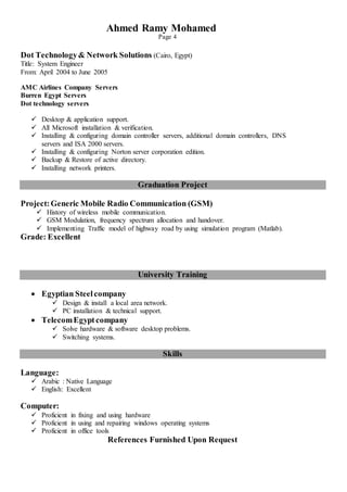Ahmed Ramy Mohamed
Page 4
Dot Technology& Network Solutions (Cairo, Egypt)
Title: System Engineer
From: April 2004 to June 2005
AMC Airlines Company Servers
Burren Egypt Servers
Dot technology servers
 Desktop & application support.
 All Microsoft installation & verification.
 Installing & configuring domain controller servers, additional domain controllers, DNS
servers and ISA 2000 servers.
 Installing & configuring Norton server corporation edition.
 Backup & Restore of active directory.
 Installing network printers.
Graduation Project
Project:Generic Mobile Radio Communication (GSM)
 History of wireless mobile communication.
 GSM Modulation, frequency spectrum allocation and handover.
 Implementing Traffic model of highway road by using simulation program (Matlab).
Grade: Excellent
University Training
 Egyptian Steelcompany
 Design & install a local area network.
 PC installation & technical support.
 TelecomEgyptcompany
 Solve hardware & software desktop problems.
 Switching systems.
Skills
Language:
 Arabic : Native Language
 English: Excellent
Computer:
 Proficient in fixing and using hardware
 Proficient in using and repairing windows operating systems
 Proficient in office tools
References Furnished Upon Request
 