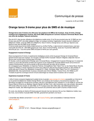 Communiqué de presse
Lausanne, le 25 avril 2008
Orange lance X-treme pour plus de SMS et de musique
Orange lance avec X-treme une offre pour les amateurs de SMS et de musique. Avec X-treme, Orange
combine son engagement musical, des tarifs SMS attrayants et l’univers musical d’Universal Music dans
une offre de musique Telecom exclusive.
Plus de 40 % des jeunes utilisateurs de téléphone mobile entre 15 et 24 ans envoient plus de 10 SMS par jour.
Et pour plus de 30 % de cette catégorie d’âge, la musique constitue l’application la plus souvent utilisée sur
téléphone mobile, outre les SMS et la téléphonie. Avec X-treme, Orange lance une offre qui répond à ces
besoins avec plus de SMS et de musique.
X-treme existe sous forme d’offre d’abonnement ou d’offre PrePay. L’abonnement comprend pour une taxe
mensuelle de CHF 20.- 300 SMS gratuits par mois. Avec X-treme PrePay, seuls les 10 premiers SMS sont
facturés par jour. Tous les autres SMS envoyés le même jour sont gratuits.
Engagement musical d’Orange
Dans le programme X-treme, le partenariat stratégique conclu entre le groupe Orange et Universal Music
garantit encore plus de musique. Ce nouveau concept d’offre musicale Telecom intégrée a déjà été mise en
œuvre avec succès dans d’autres pays d’Europe.
En Suisse, outre le partenariat d’Orange avec Universal Music, l’engagement musical d’Orange qui n’a cessé de
croître au cours des dernières années est le garant d’une expérience musicale défiant toute concurrence en
matière d’événements, de communautés et de proximité avec les stars de la musique.
En s’engageant pour MobileAct, le Caprices Festival, OrangeMusic New Talent Tour ou les Swiss Music Awards,
Organe a réalisé un travail important en amont pour découvrir des jeunes groupes suisses ou des artistes en
herbe tels que D-Verse City (MobileAct Unsigned 07), Elijah, Richtaste (New Talent Tour 07), Container 6
(MobileAct 06). Des événements musicaux exclusifs avec Simon Webbe, Tiziano Ferro, Kim Wilde ou KT
Tunstall ont permis à Orange d’ancrer encore davantage sa marque dans le secteur de la musique.
Expérience musicale X-Treme
L’offre X-treme comprend également la plate-forme musicale www.orange.ch/x-treme accessible sur Internet et
sur le portail de téléphonie mobile Orange World. Les amateurs de musique y trouveront leur bonheur: les
dernières nouvelles du monde de la musique, des jeux (actuellement pour assister le 13 mai 2008 au concert de
Kanye West et Rihanna au Madisan Square Garden de New York), des rencontres avec des artistes, des packs
VIP et des offres de concert, la radio Web, la TV musique avec des vidéo-clips, des téléchargements pour
téléphone mobile, des téléchargements de chansons de certaines stars et plein d’autres choses encore.
En outre, les clientes et clients d’X-treme peuvent écouter les tout derniers hits sur leur téléphone mobile, tous
les mois, via la hotline musicale 0800 700 500, gratuitement pendant une heure.
L’ensemble des détails concernant X-treme et X-treme PrePay sont consultables à l’adresse Internet
www.orange.ch.
Contact:
078 787 10 16 – Therese Wenger, therese.wenger@orange.ch
Page 1 sur 1
25.04.2008
 