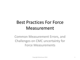 Best Practices For Force
Measurement
Common Measurement Errors, and
Challenges on CMC uncertainty for
Force Measurements
Copyright Morehouse 2016 1
 