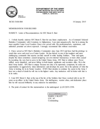 DEPARTMENT OF THE ARMY
US ARMY RECRUITING BATTALION TAMPA
3350 BUSCHWOOD PARK DRIVE, SUITE 140
TAMPA, FL 33618-4312
RCSE-TAM-RM 18 January 2015
MEMORANDUM FOR RECORD
SUBJECT: Letter of Recommendation for SFC Brent E. Barr
1. I whole heartily endorse SFC Brent E. Barr for any future employment. As a Command Selected
Battalion Commander with 6 rotations to Afghanistan, I can state unequivocally that he is among the
most capable Center Level Leaders I have ever served with. His professionalism, experience, and
unlimited potential are above reproach. I strongly recommend him without reservation.
2. I have served as SFC Barr’s Battalion Commander since June 2013 and have had the privilege to
watch him serve and excel as a Center Leader. He has thrived in one of the toughest and most
challenging commands that anyone can find oneself in while leading Soldiers. Time and again,
despite the chaos sometimes caused navigating our own internal bureaucracy or more often caused
by recruiting the very best to serve in the United States Army, SFC Barr is without peer. Never
ruffled, never dispirited, and never failing to both inspire applicants and recruiters alike, He is the
ideal Army leader. SFC Barr is unique because not only is he supremely competent, he seeks out
opportunities to aggressively share information and develops his peers. He is the epitome of what the
Army is looking for in its Senior Leaders. If SFC Barr decides to continue his career in the Army I
have not a shred of doubt he will rise to the highest ranks. Any institution will be better with him is
in its ranks.
3. I rate SFC Brent E. Barr at the top of the list of the Soldiers that I have worked with in my 20
years as an officer in the United States Army. His intelligence, warrior ethos, and dedication place
him he will succeed brilliantly in any endeavor he undertakes.
4. The point of contact for this memorandum is the undersigned @ (813)935-3398.
DARIN J. BLATT
LTC, SF
Commanding
REPLY TO
ATTENTION OF
 