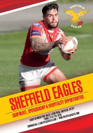 CORPORATE,SPONSORSHIP&HOSPITALITYOPPORTUNITIES
SHEFFIELD EAGLES
OASISACADEMYDONVALLEY,LEEDSROAD,SHEFFIELD,S93TY
PHONE:01142610326
COMMERCIAL@SHEFFIELDEAGLES.COM|WWW.SHEFFIELDEAGLES.COM
 